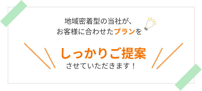  地域密着型の当社が、
お客様に合わせたプランをしっかりご提案させていただきます。